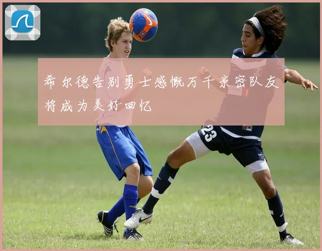 希尔德告别勇士感慨万千亲密队友将成为美好回忆