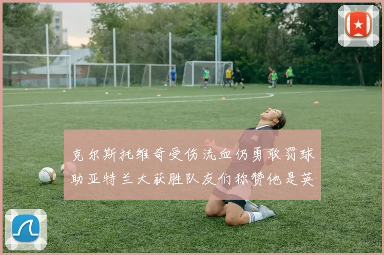 克尔斯托维奇受伤流血仍勇敢罚球助亚特兰大获胜队友们称赞他是英雄