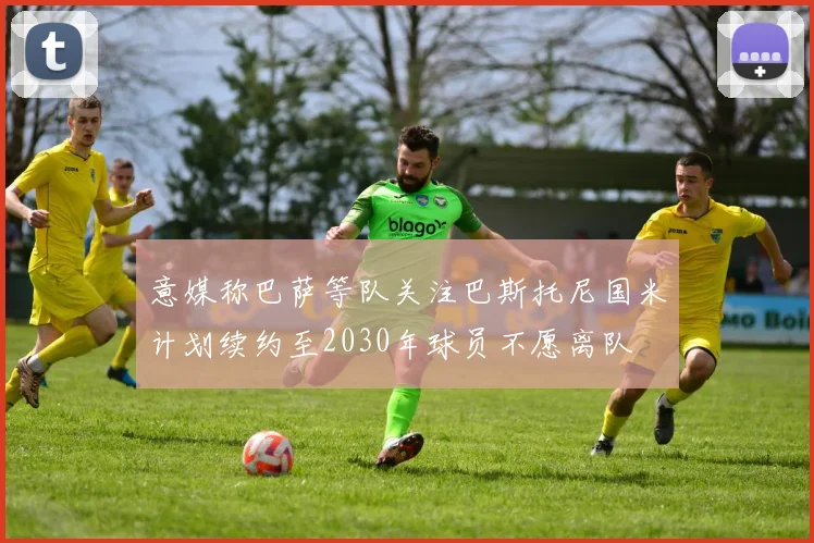 意媒称巴萨等队关注巴斯托尼国米计划续约至2030年球员不愿离队