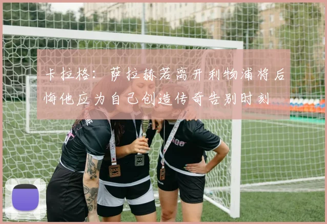 卡拉格：萨拉赫若离开利物浦将后悔他应为自己创造传奇告别时刻