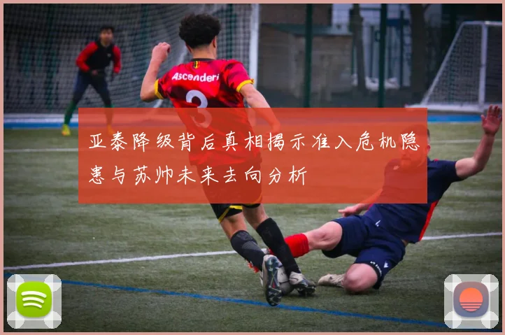 亚泰降级背后真相揭示准入危机隐患与苏帅未来去向分析