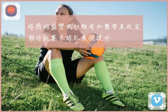 塔图姆盛赞武切维奇加盟带来改变期待新赛季球队表现提升