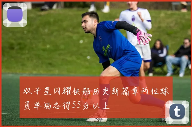 双子星闪耀快船历史新篇章两位球员单场各得55分以上