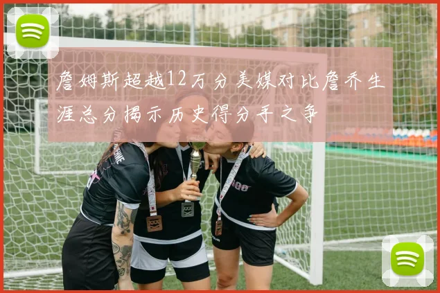詹姆斯超越12万分美媒对比詹乔生涯总分揭示历史得分手之争