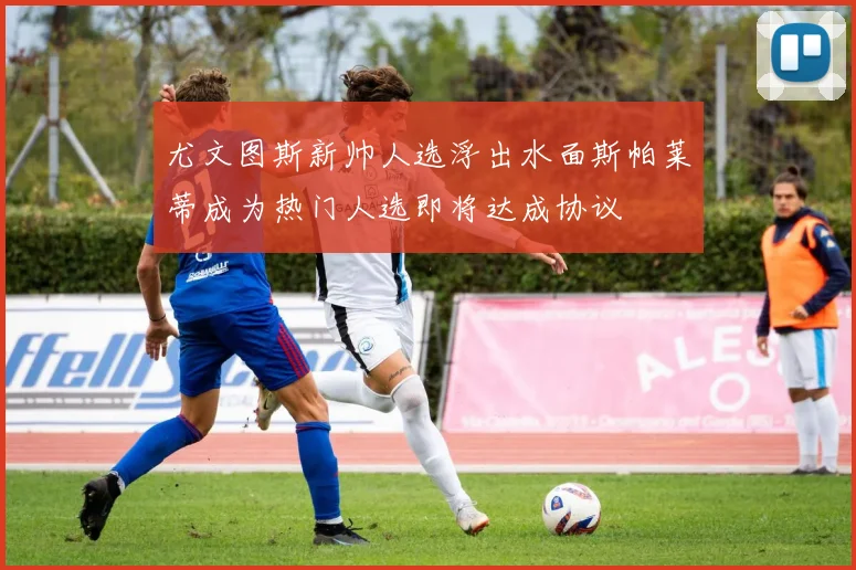 尤文图斯新帅人选浮出水面斯帕莱蒂成为热门人选即将达成协议