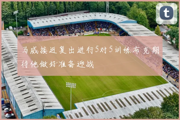 马威接近复出进行5对5训练布克期待他做好准备迎战
