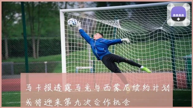 马卡报透露马竞与西蒙尼续约计划或将迎来第九次合作机会