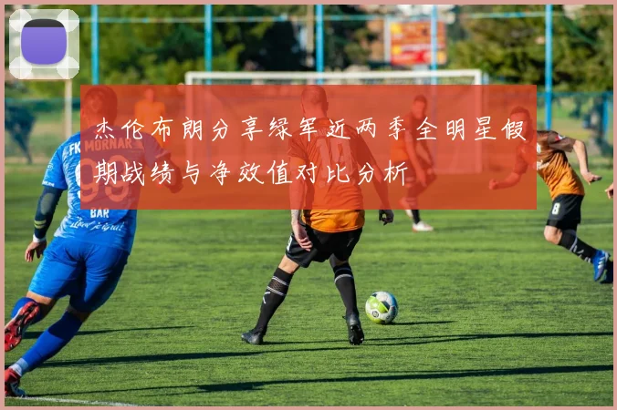 杰伦布朗分享绿军近两季全明星假期战绩与净效值对比分析