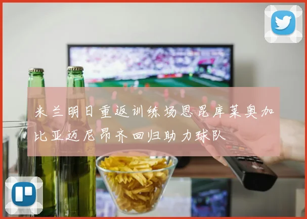 米兰明日重返训练场恩昆库莱奥加比亚迈尼昂齐回归助力球队