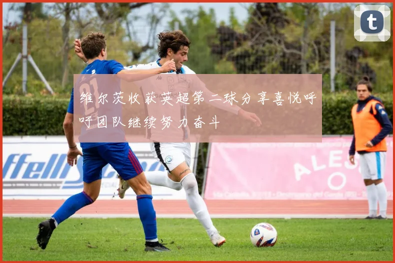 维尔茨收获英超第二球分享喜悦呼吁团队继续努力奋斗