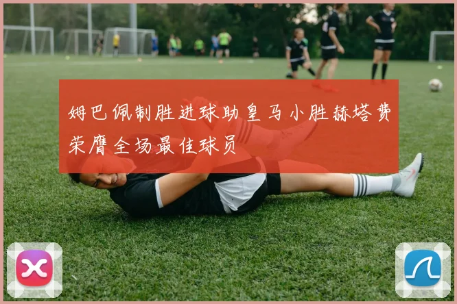 姆巴佩制胜进球助皇马小胜赫塔费荣膺全场最佳球员