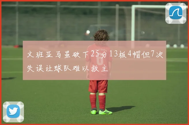 文班亚马虽砍下25分13板4帽但7次失误让球队难以救主
