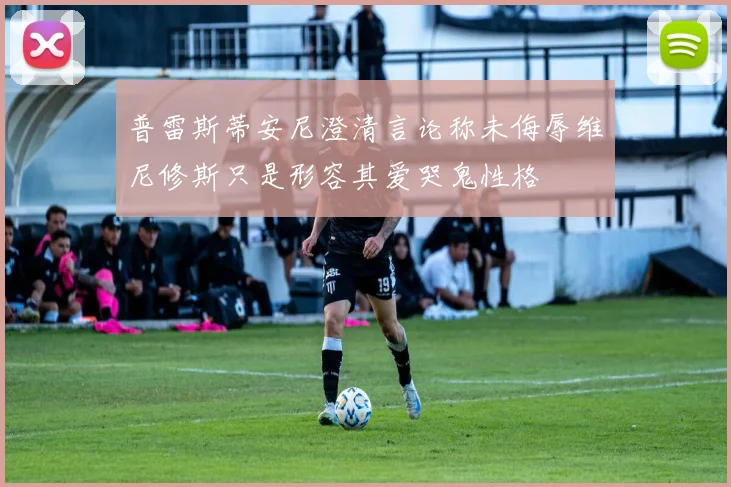 普雷斯蒂安尼澄清言论称未侮辱维尼修斯只是形容其爱哭鬼性格