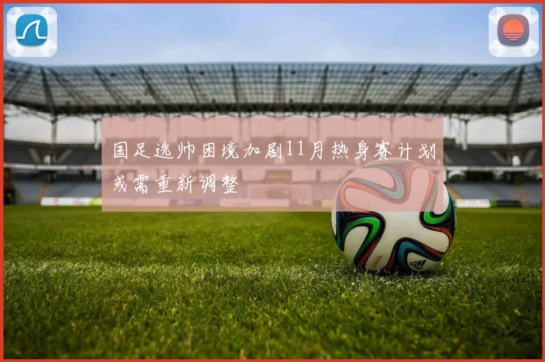 国足选帅困境加剧11月热身赛计划或需重新调整