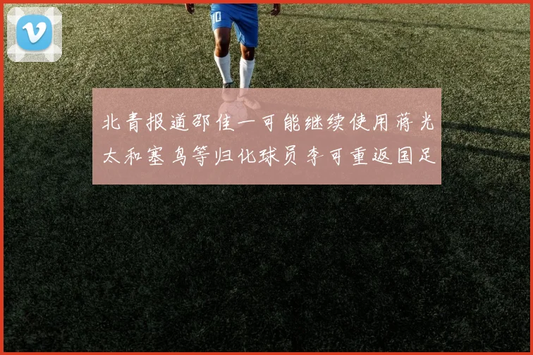 北青报道邵佳一可能继续使用蒋光太和塞鸟等归化球员李可重返国足需进一步沟通