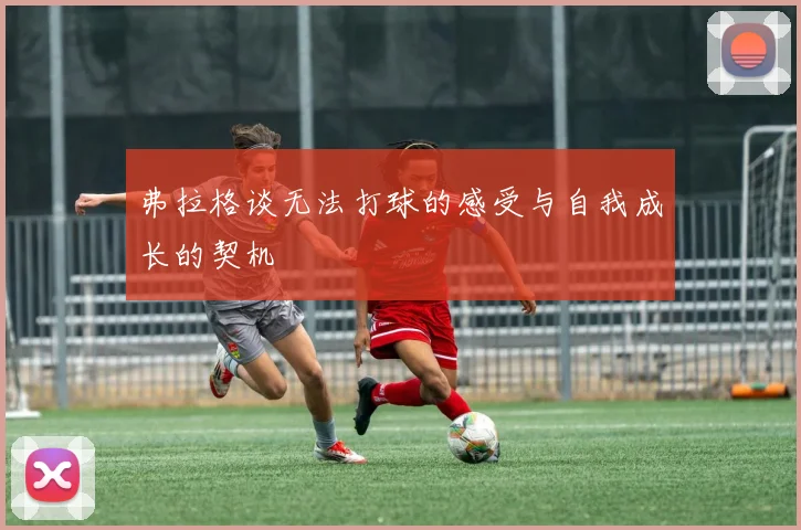 弗拉格谈无法打球的感受与自我成长的契机
