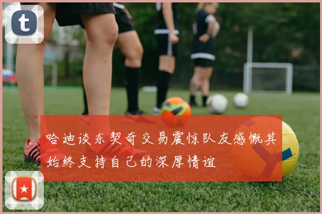 哈迪谈东契奇交易震惊队友感慨其始终支持自己的深厚情谊